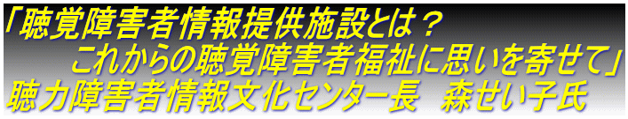 「聴覚障害者情報提供施設とは？ 　　　これからの聴覚障害者福祉に思いを寄せて」 聴力障害者情報文化センター長　森せい子氏